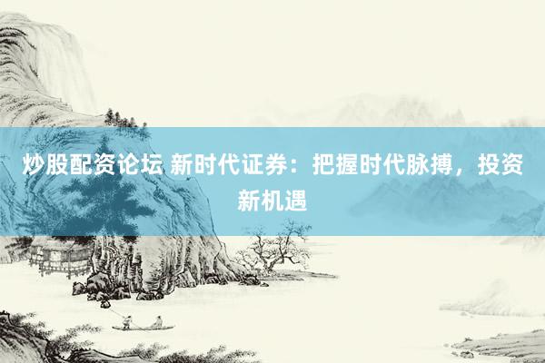 炒股配资论坛 新时代证券：把握时代脉搏，投资新机遇