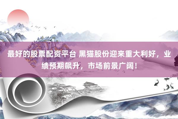 最好的股票配资平台 黑猫股份迎来重大利好，业绩预期飙升，市场前景广阔！