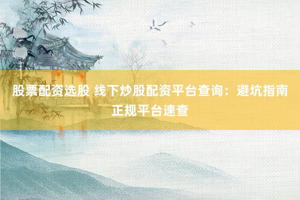 股票配资选股 线下炒股配资平台查询：避坑指南正规平台速查