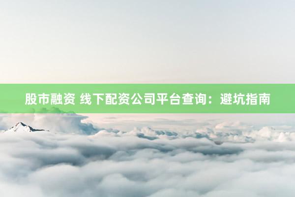股市融资 线下配资公司平台查询：避坑指南