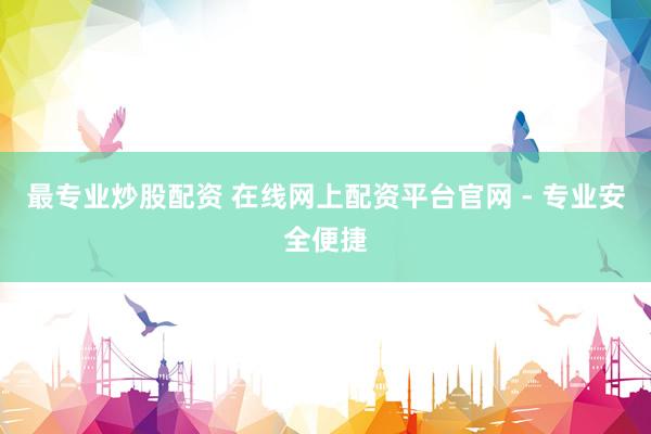 最专业炒股配资 在线网上配资平台官网 - 专业安全便捷