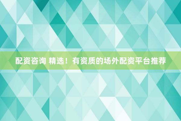配资咨询 精选！有资质的场外配资平台推荐