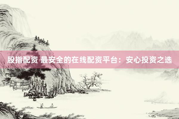 股指配资 最安全的在线配资平台：安心投资之选