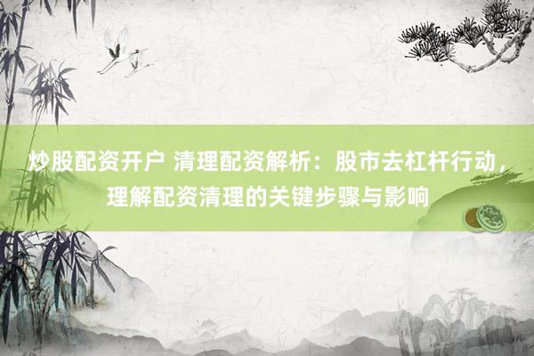 炒股配资开户 清理配资解析：股市去杠杆行动，理解配资清理的关键步骤与影响