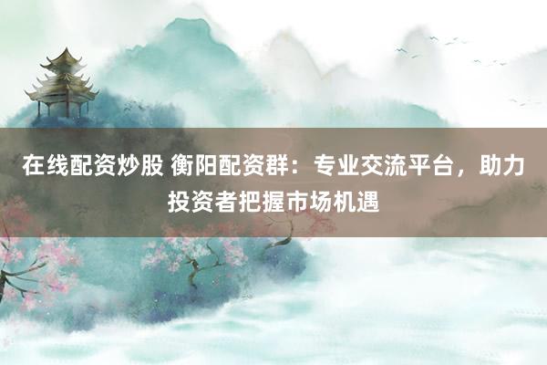 在线配资炒股 衡阳配资群：专业交流平台，助力投资者把握市场机遇