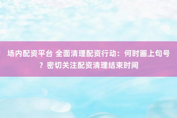 场内配资平台 全面清理配资行动：何时画上句号？密切关注配资清理结束时间