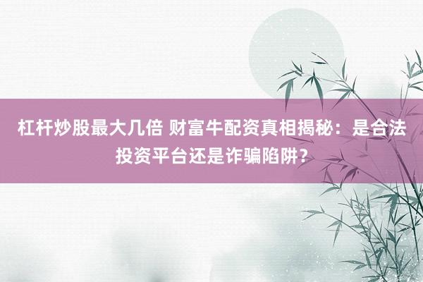 杠杆炒股最大几倍 财富牛配资真相揭秘：是合法投资平台还是诈骗陷阱？