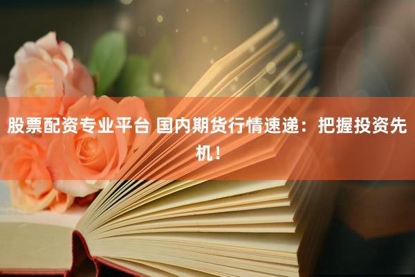 股票配资专业平台 国内期货行情速递：把握投资先机！