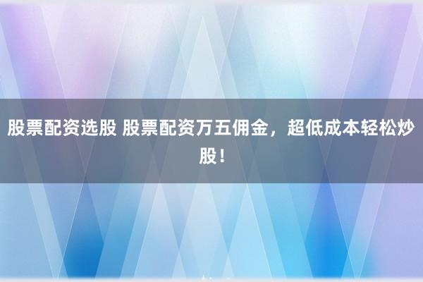 股票配资选股 股票配资万五佣金，超低成本轻松炒股！