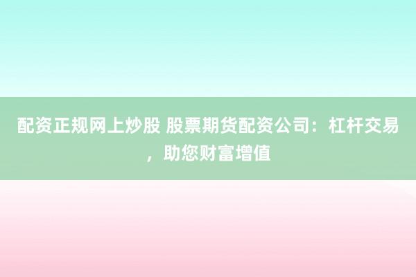 配资正规网上炒股 股票期货配资公司：杠杆交易，助您财富增值