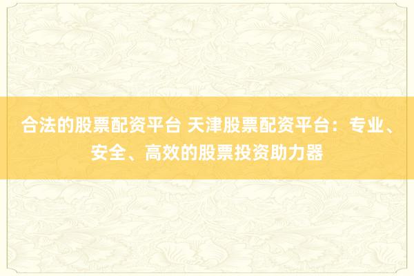 合法的股票配资平台 天津股票配资平台：专业、安全、高效的股票投资助力器