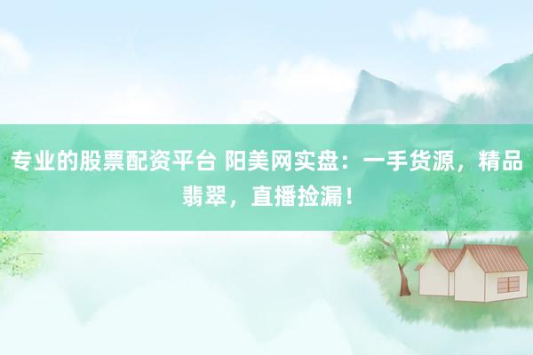 专业的股票配资平台 阳美网实盘：一手货源，精品翡翠，直播捡漏！
