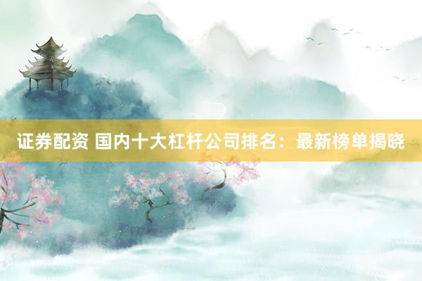 证券配资 国内十大杠杆公司排名：最新榜单揭晓