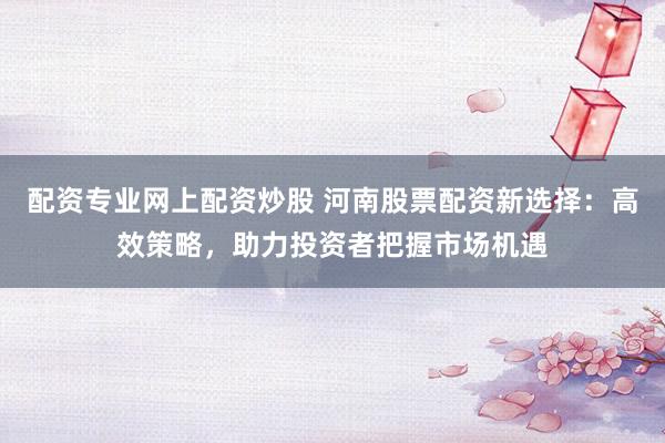配资专业网上配资炒股 河南股票配资新选择：高效策略，助力投资者把握市场机遇