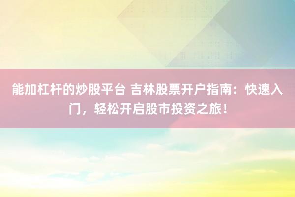能加杠杆的炒股平台 吉林股票开户指南：快速入门，轻松开启股市投资之旅！