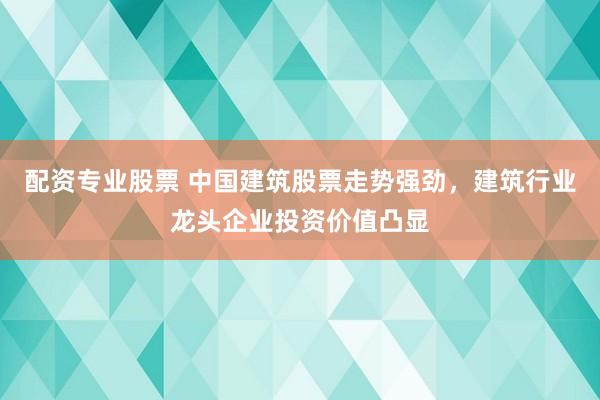 配资专业股票 中国建筑股票走势强劲，建筑行业龙头企业投资价值凸显