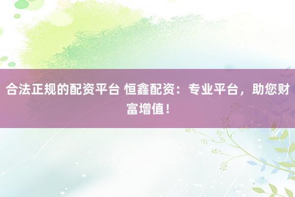 合法正规的配资平台 恒鑫配资：专业平台，助您财富增值！