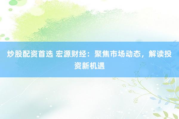 炒股配资首选 宏源财经：聚焦市场动态，解读投资新机遇