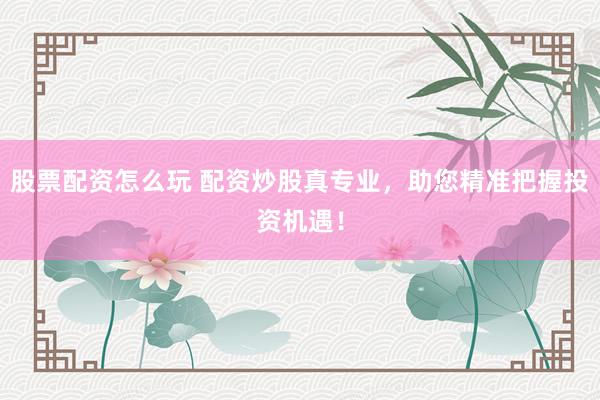 股票配资怎么玩 配资炒股真专业，助您精准把握投资机遇！