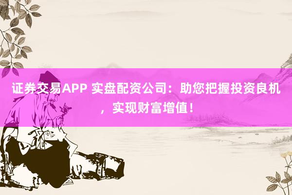 证券交易APP 实盘配资公司：助您把握投资良机，实现财富增值！