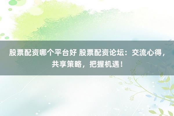 股票配资哪个平台好 股票配资论坛：交流心得，共享策略，把握机遇！