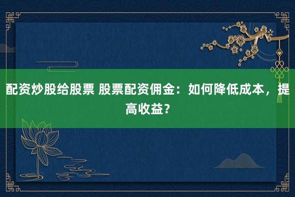 配资炒股给股票 股票配资佣金：如何降低成本，提高收益？