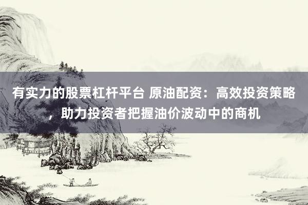 有实力的股票杠杆平台 原油配资：高效投资策略，助力投资者把握油价波动中的商机