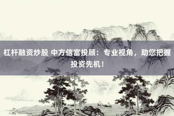 杠杆融资炒股 中方信富投顾：专业视角，助您把握投资先机！