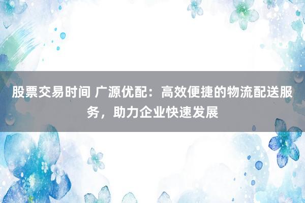 股票交易时间 广源优配：高效便捷的物流配送服务，助力企业快速发展