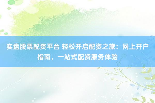 实盘股票配资平台 轻松开启配资之旅：网上开户指南，一站式配资服务体验