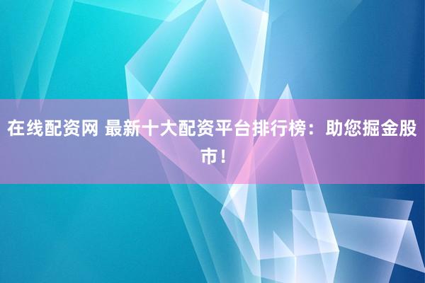 在线配资网 最新十大配资平台排行榜：助您掘金股市！