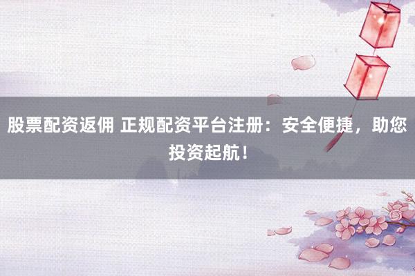 股票配资返佣 正规配资平台注册：安全便捷，助您投资起航！