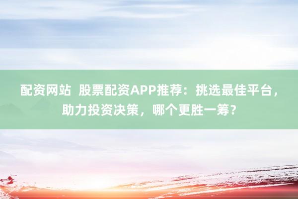 配资网站  股票配资APP推荐：挑选最佳平台，助力投资决策，哪个更胜一筹？
