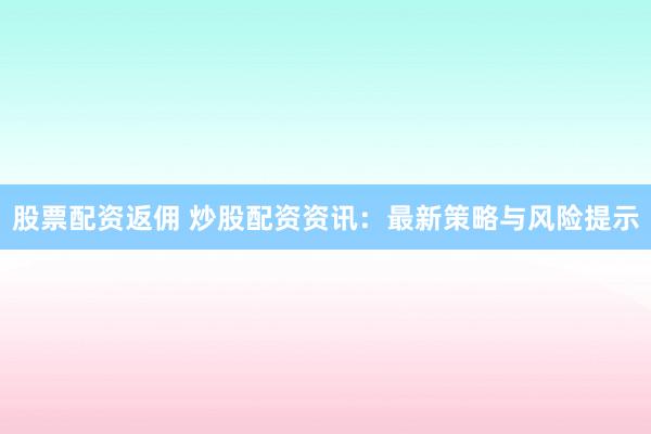 股票配资返佣 炒股配资资讯：最新策略与风险提示