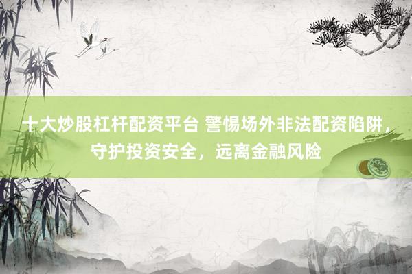 十大炒股杠杆配资平台 警惕场外非法配资陷阱，守护投资安全，远离金融风险