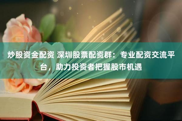 炒股资金配资 深圳股票配资群：专业配资交流平台，助力投资者把握股市机遇