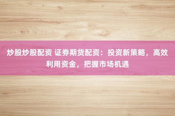 炒股炒股配资 证劵期货配资：投资新策略，高效利用资金，把握市场机遇