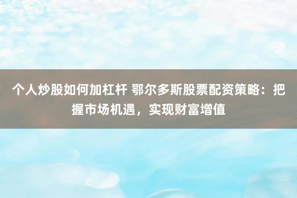 个人炒股如何加杠杆 鄂尔多斯股票配资策略：把握市场机遇，实现财富增值