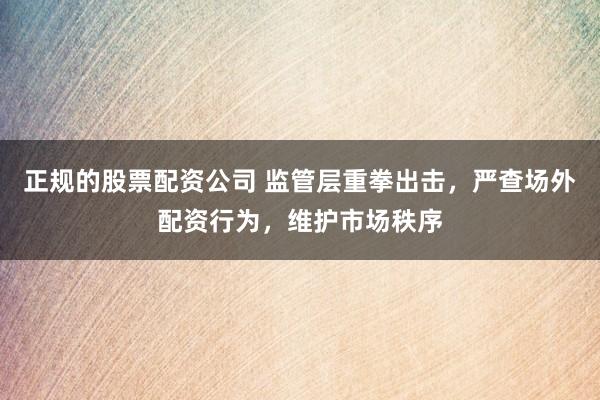 正规的股票配资公司 监管层重拳出击，严查场外配资行为，维护市场秩序