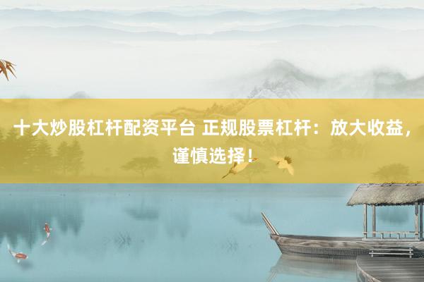 十大炒股杠杆配资平台 正规股票杠杆：放大收益，谨慎选择！
