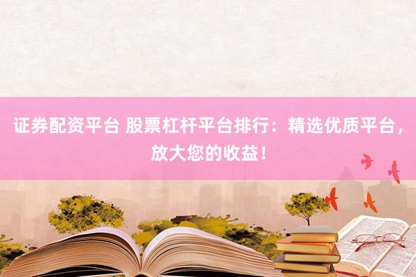证券配资平台 股票杠杆平台排行：精选优质平台，放大您的收益！
