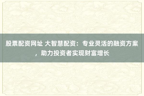 股票配资网址 大智慧配资：专业灵活的融资方案，助力投资者实现财富增长
