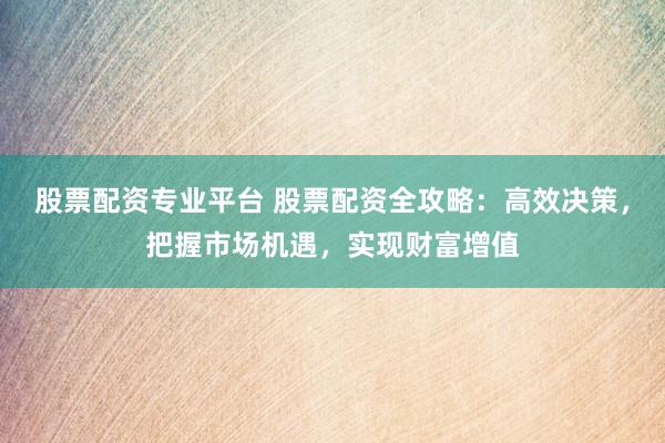 股票配资专业平台 股票配资全攻略：高效决策，把握市场机遇，实现财富增值