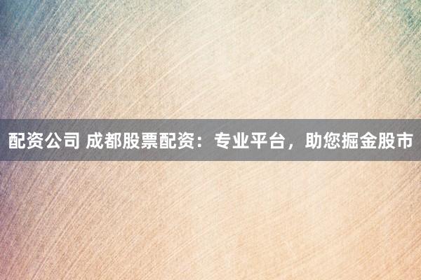 配资公司 成都股票配资：专业平台，助您掘金股市