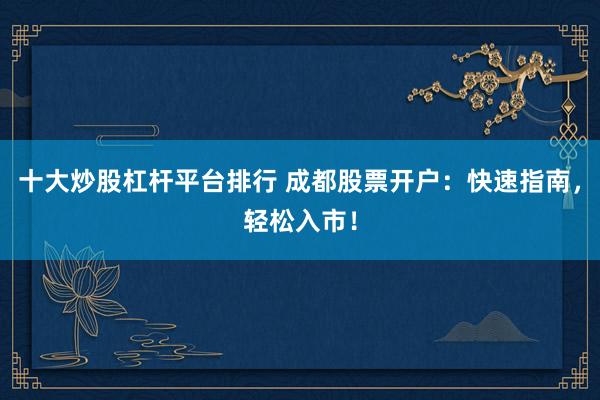 十大炒股杠杆平台排行 成都股票开户：快速指南，轻松入市！