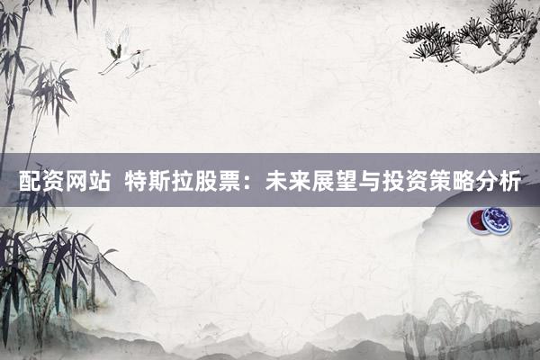 配资网站  特斯拉股票：未来展望与投资策略分析