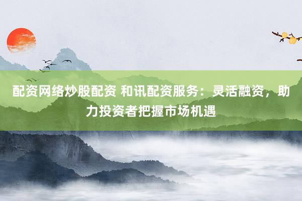 配资网络炒股配资 和讯配资服务:灵活融资,助力投资者把握市场机遇