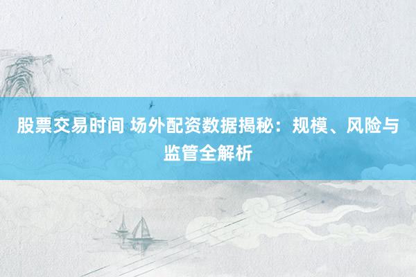 股票交易时间 场外配资数据揭秘:规模、风险与监管全解析
