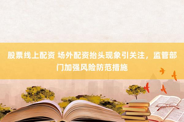 股票线上配资 场外配资抬头现象引关注,监管部门加强风险防范措施