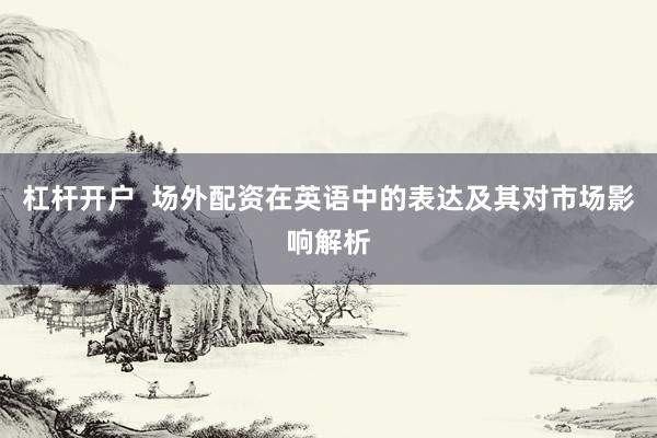 杠杆开户  场外配资在英语中的表达及其对市场影响解析
